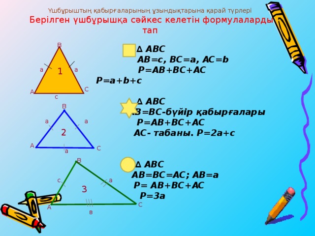 Үшбұрыштың қабырғаларының ұзындықтарына қарай түрлері  Берілген үшбұрышқа сәйкес келетін формулаларды тап                   ∆ АВС   АВ =c, BC=a, AC=b  P=AB+BC+AC  P=a+b+c     ∆ АВС   AB=BC- бүйір қабырғалары   P=AB+BC+AC   AC- табаны. P=2a+c    ∆ АВС  AB=BC=AC; AB=a  P= AB+BC+AC  P=3a В а а 1 С А с В а а 2 А С а В с а 3 С А в