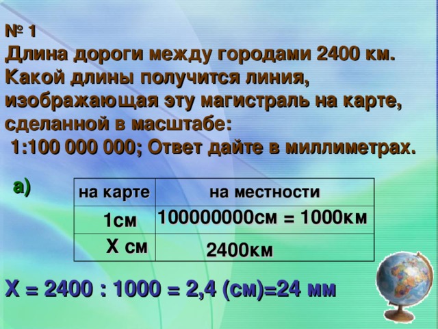 № 1 Длина дороги между городами 2400 км. Какой длины получится линия, изображающая эту магистраль на карте, сделанной в масштабе:  1:100 000 000; Ответ дайте в миллиметрах. а) на карте на местности 100000000см = 1000км 1см Х см 2400км Х = 2400 : 1000 = 2,4 (см)=24 мм