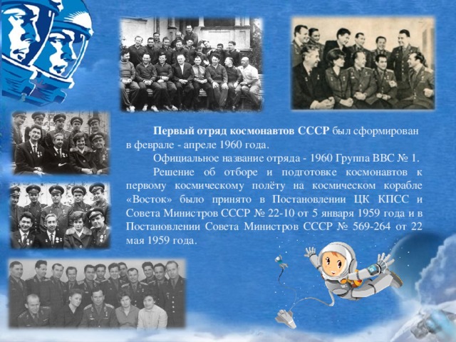 Первый отряд космонавтов СССР  был сформирован в феврале - апреле 1960 года.  Официальное название отряда - 1960 Группа ВВС № 1.  Решение об отборе и подготовке космонавтов к первому космическому полёту на космическом корабле «Восток» было принято в Постановлении ЦК КПСС и Совета Министров СССР № 22-10 от 5 января 1959 года и в Постановлении Совета Министров СССР № 569-264 от 22 мая 1959 года.