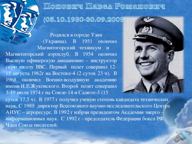 Родился в городе Узин  (Украина). В 1951 окончил Магнитогорский техникум и Магнитогорский аэроклуб. В 1954 окончил Высшую офицерскую авиационно – инструктор скую школу ВВС. Первый полет совершил 12-15 августа 1962г на Востоке-4 (2 суток 23 ч). В 1968 окончил Военно-воздушную академию имени Н.Е.Жуковского. Второй полет совершил 3-19 июля 1974 г на Союзе-14 и Салюте-3 (15 суток 17,5 ч). В 1977 г получил ученую степень кандидата технических наук. С 1989 директор Всесоюзного научно-исследовательского Центра АИУС – агроресурс. В 1992 г избран президентом Академии энерго - информационных наук. С 1992 г - председатель Федерации бокса РФ. Член Союза писателей.