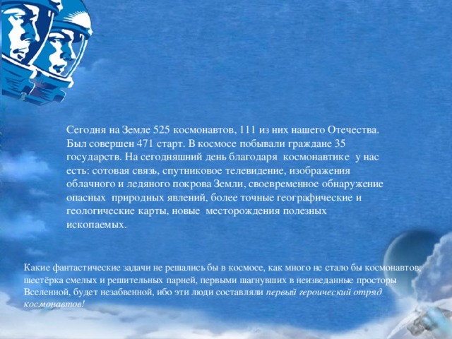 Сегодня на Земле 525 космонавтов, 111 из них нашего Отечества. Был совершен 471 старт. В космосе побывали граждане 35 государств. На сегодняшний день благодаря космонавтике у нас есть: сотовая связь, спутниковое телевидение, изображения облачного и ледяного покрова Земли, своевременное обнаружение опасных природных явлений, более точные географические и геологические карты, новые месторождения полезных ископаемых. Какие фантастические задачи не решались бы в космосе, как много не стало бы космонавтов, шестёрка смелых и решительных парней, первыми шагнувших в неизведанные просторы Вселенной, будет незабвенной, ибо эти люди составляли первый героический отряд космонавтов!