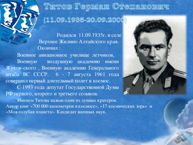 Родился 11.09.1935г. в селе  Верхнее Жилино Алтайского края. Окончил :  Военное авиационное училище летчиков,  Военную воздушную академию имени Жуков-ского , Военную академию Генерального штаба ВС СССР. 6 - 7 августа 1961 года совершил первый длительный полет в космос.  С 1993 года депутат Государственной Думы РФ первого, второго и третьего созывов.  Именем Титова назван один из лунных кратеров. Автор книг «700 000 километров в космосе», «17 космических зорь» и «Моя голубая планета». Кандидат военных наук.