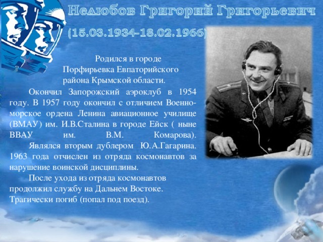 Родился в городе Порфирьевка Евпаторийского района Крымской области.  Окончил Запорожский аэроклуб в 1954 году. В 1957 году окончил с отличием Военно-морское ордена Ленина авиационное училище (ВМАУ) им. И.В.Сталина в городе Ейск ( ныне ВВАУ им. В.М. Комарова).   Являлся вторым дублером Ю.А.Гагарина. 1963 года отчислен из отряда космонавтов за нарушение воинской дисциплины.  После ухода из отряда космонавтов продолжил службу на Дальнем Востоке. Трагически погиб (попал под поезд).