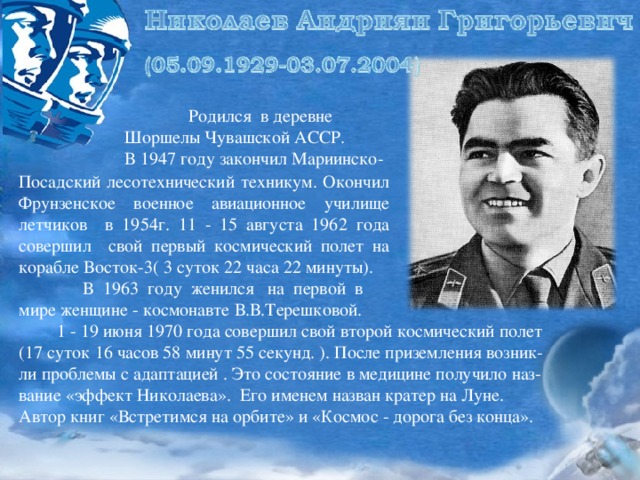 Родился в деревне Шоршелы Чувашской АССР. В 1947 году закончил Мариинско- Посадский лесотехнический техникум. Окончил Фрунзенское военное авиационное училище летчиков в 1954г. 11 - 15 августа 1962 года совершил свой первый космический полет на корабле Восток-3( 3 суток 22 часа 22 минуты).  В 1963 году женился на первой в мире женщине - космонавте В.В.Терешковой.  1 - 19 июня 1970 года совершил свой второй космический полет (17 суток 16 часов 58 минут 55 секунд. ). После приземления возник-ли проблемы с адаптацией . Это состояние в медицине получило наз-вание «эффект Николаева». Его именем назван кратер на Луне. Автор книг «Встретимся на орбите» и «Космос - дорога без конца».