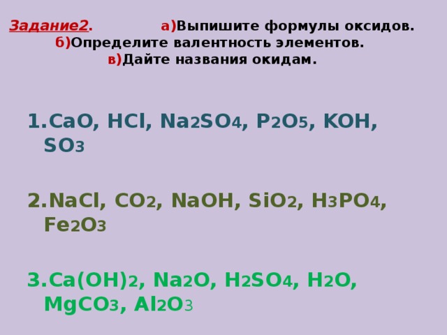Задание2 . а) Выпишите формулы оксидов.  б) Определите валентность элементов.  в) Дайте названия окидам .  1.CaO, HCl, Na 2 SO 4 , P 2 O 5 , KOH, SO 3 2.NaCl, CO 2 , NaOH, SiO 2 , H 3 PO 4 , Fe 2 O 3 3.Ca(OH) 2 , Na 2 O, H 2 SO 4 , H 2 O, MgCO 3 , Al 2 O 3