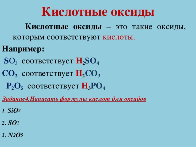Кислотные оксиды  Кислотные оксиды – это такие оксиды, которым соответствуют кислоты. Например:  S O 3  соответствует H 2 SO 4 CO 2 соответствует H 2 CO 3  P 2 O 5 соответствует H 3 PO 4 Задание4.Написать формулы кислот для оксидов 1. SiO 2 2 . SO 2 3 . N 2 O 5