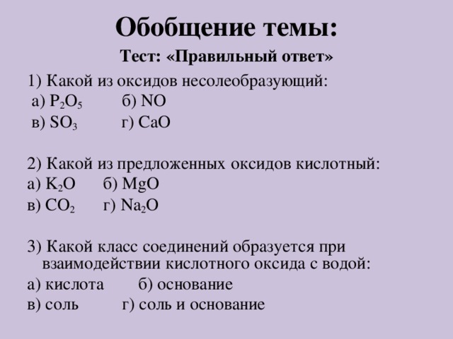 Обобщение темы: Тест: «Правильный ответ» 1) Какой из оксидов несолеобразующий:  а) P 2 O 5 б) NO  в) SO 3 г) CaO 2) Какой из предложенных оксидов кислотный: а) K 2 O  б) MgO в) CO 2  г) Na 2 O 3) Какой класс соединений образуется при взаимодействии кислотного оксида с водой: а) кислота  б) основание в) соль  г) соль и основание