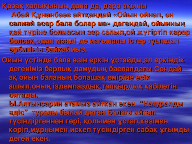 Қазақ халықының дана да, дара ақыны Абай Құнанбаев айтқандай  «Ойын ойнап, ән салмай өсер бала болар ма» дегендей, ойынның қай түріне болмасын зер салып,ой жүгіртіп карар болсақ,одан мәнді де мағыналы істер туындап өрбитінін байкаймыз. Ойын үстінде бала өзін еркін ұстайды,ал еркіндік дегеніміз барлық дамудың баспалдағы.Сондай –ақ ойын баланың болашақ өміріне есік ашып,оның іздемпаздық,тапқырлық қабілетін оятады. Ы.Алтынсарин атамыз айтқан екен “Натуралды әдіс” туралы былай деген Балаға айтып түсіндіргеннен гөрі, қолымен ұстап,көзімен көріп,мұрнымен искеп түсіндірген сабақ ұғымды деген екен.