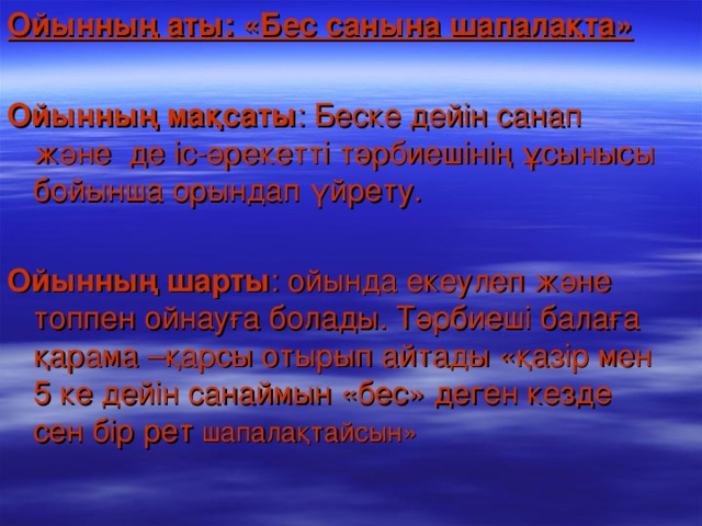 Ойынның аты: «Бес санына шапалақта»    Ойынның мақсаты : Беске дейін санап және де іс-әрекетті тәрбиешінің ұсынысы бойынша орындап үйрету.   Ойын ның шарты : ойында екеулеп және топпен ойнауға болады. Тәрбиеші балаға қарама –қарсы отырып айтады «қазір мен 5 ке дейін санаймын «бес» деген кезде сен бір рет шапалақтайсын» 