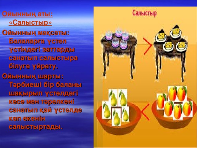 Ойынның аты: « Салыстыр » Ойынның мақсаты: Балаларға үстел үстіндегі заттарды санатып салыстыра білуге үйрету. Ойынның шарты: Тәрбиеші бір баланы шақырып үстелдегі кесе мен тәрелкені санатып қай үстелде көп екенін салыстыртады.