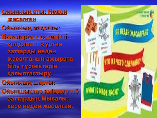 Ойынның аты: Неден жасалған Ойынның мақсаты: Балаларға күнделікті қолданып жүрген заттарды неден жасалғанын ажырата білу түсініктерін қалыптастыру. Ойынның шарты: Ойыншықтар,киімдер т.б заттардың Мысалы: кесе неден жасалған.