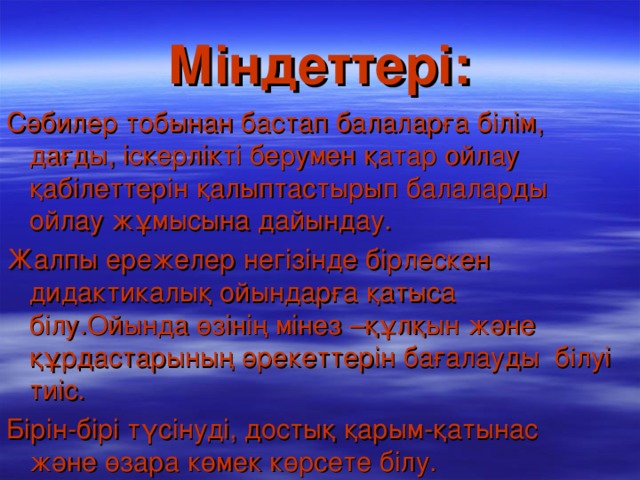 Міндеттері: Сәбилер тобынан бастап балаларға білім, дағды, іскерлікті берумен қатар ойлау қабілеттерін қалыптастырып балаларды ойлау жұмысына дайындау. Жалпы ережелер негізінде бірлескен дидактикалық ойындарға қатыса білу.Ойында өзінің мінез –құлқын және құрдастарының әрекеттерін бағалауды білуі тиіс. Бірін-бірі түсінуді, достық қарым-қатынас және өзара көмек көрсете білу.