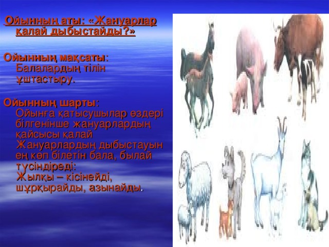 Ойынның аты: «Жануарлар қалай дыбыстайды?»      Ойынның мақсаты : Балалардың тілін ұштастыру.     Ойынның шарты : Ойынға қатысушылар өздері білгенінше жануарлардың қайсысы қалай   Жануарлардың дыбыстауын ең көп білетін бала, былай түсіндіреді:    Жылқы – кісінейді, шұрқырайды, азынайды .  