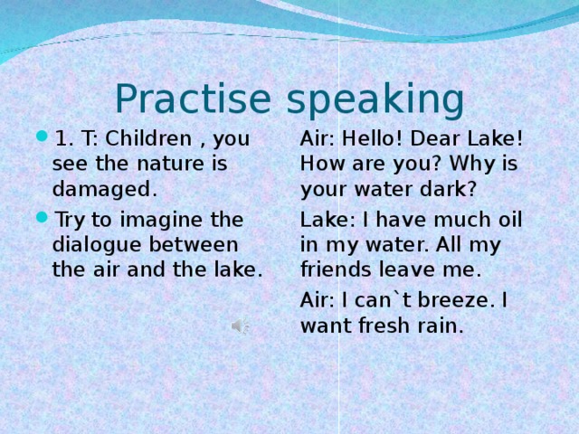 Practise speaking 1. T: Children , you see the nature is damaged. Try to imagine the dialogue between the air and the lake.  Air: Hello! Dear Lake! How are you? Why is your water dark? Lake: I have much oil in my water. All my friends leave me. Air: I can`t breeze. I want fresh rain.