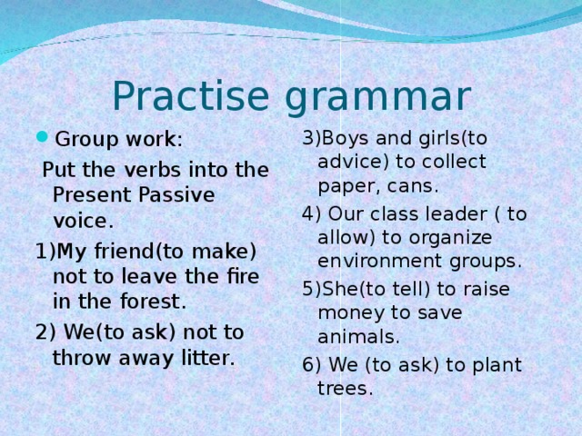 Practise grammar Group work: 3)Boys and girls(to advice) to collect paper, cans. 4) Our class leader ( to allow) to organize environment groups. 5)She(to tell) to raise money to save animals. 6) We (to ask) to plant trees.  Put the verbs into the Present Passive voice. 1)My friend(to make) not to leave the fire in the forest. 2) We(to ask) not to throw away litter.