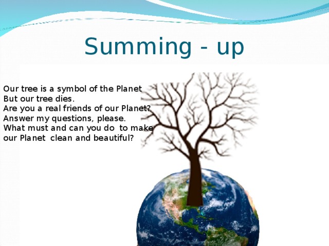 Summing - up Our tree is a symbol of the Planet But our tree dies. Are you a real friends of our Planet? Answer my questions, please. What must and can you do to make our Planet clean and beautiful?