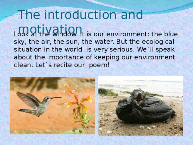The introduction and motivation Look at the window. It is our environment: the blue sky, the air, the sun, the water. But the ecological situation in the world is very serious. We`ll speak about the importance of keeping our environment clean. Let`s recite our  poem!