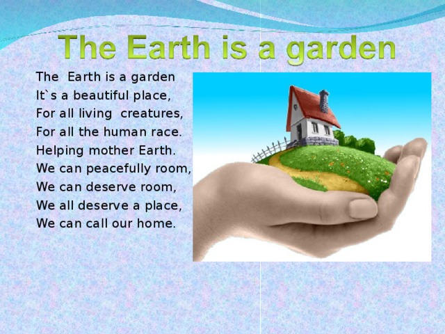 The Earth is a garden It`s a beautiful place, For all living creatures, For all the human race. Helping mother Earth. We can peacefully room, We can deserve room, We all deserve a place, We can call our home.