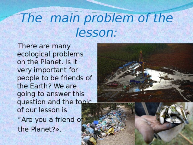 The main problem of the lesson:  There are many ecological problems on the Planet. Is it very important for people to be friends of the Earth? We are going to answer this question and the topic of our lesson is “ Are you a friend of  the Planet?».