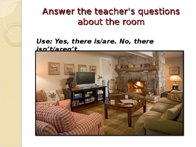 Answer the teacher’s questions about the room   Use: Yes, there is/are. No, there isn’t/aren’t.