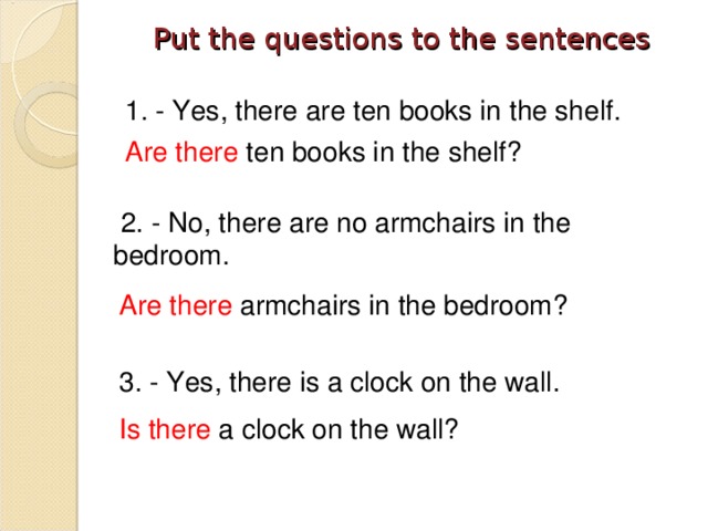 Put the questions to the sentences   1. - Yes, there are ten books in the shelf. Are there ten books in the shelf?  2. - No, there are no armchairs in the bedroom. Are there armchairs in the bedroom? 3. - Yes, there is a clock on the wall. Is there a clock on the wall?