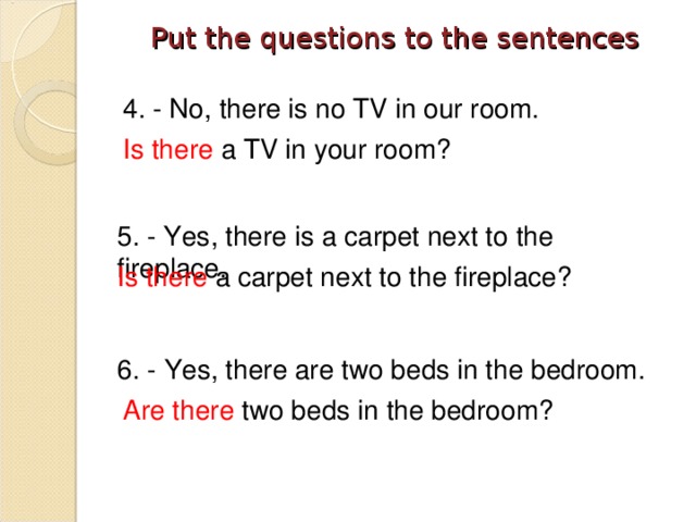 Put the questions to the sentences   4. - No, there is no TV in our room. Is there a TV in your room? 5. - Yes, there is a carpet next to the fireplace. Is there a carpet next to the fireplace? 6. -  Yes, there are two beds in the bedroom. Are there two beds in the bedroom?