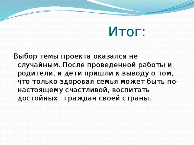 Итог:    Выбор темы проекта оказался не случайным. После проведенной работы и родители, и дети пришли к выводу о том, что только здоровая семья может быть по-настоящему счастливой, воспитать достойных граждан своей страны.