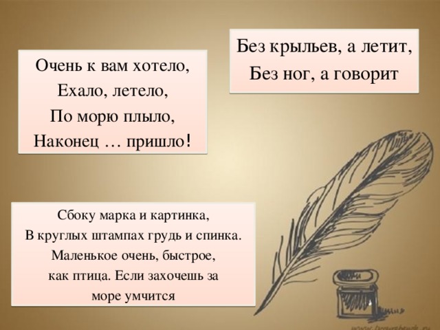 Без крыльев, а летит, Без ног, а говорит Очень к вам хотело, Ехало, летело, По морю плыло, Наконец … пришло ! Сбоку марка и картинка, В круглых штампах грудь и спинка. Маленькое очень, быстрое, как птица. Если захочешь за море умчится