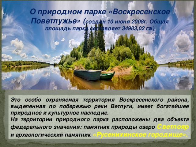 О природном парке «Воскресенское Поветлужье» ( создан 10 июня 2008г.  Общая площадь парка составляет 34983,02 га ) Это особо охраняемая территория Воскресенского района, выделенная по побережью реки Ветлуги, имеет богатейшее природное и культурное наследие. На территории природного парка расположены два объекта федерального значения: памятник природы озеро Светлояр и археологический памятник  «Русенихинское городище».