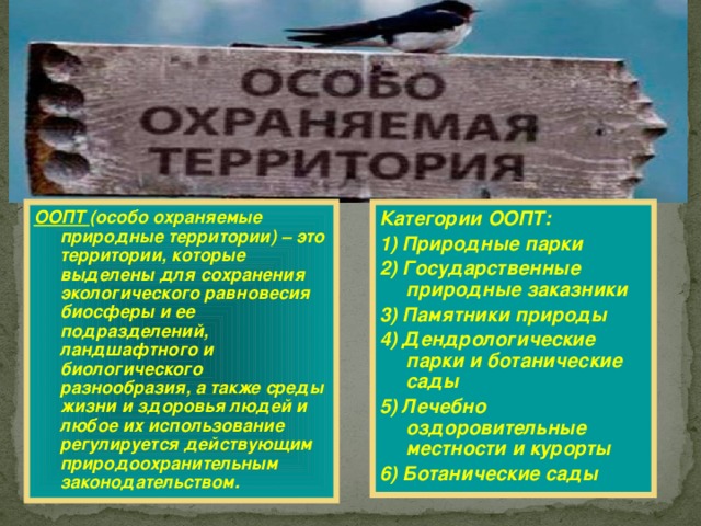 ООПТ (особо охраняемые природные территории) – это территории, которые выделены для сохранения экологического равновесия биосферы и ее подразделений, ландшафтного и биологического разнообразия, а также среды жизни и здоровья людей и любое их использование регулируется действующим природоохранительным законодательством.  Категории ООПТ: 1) Природные парки 2) Государственные природные заказники 3) Памятники природы 4) Дендрологические парки и ботанические сады 5) Лечебно оздоровительные местности и курорты 6) Ботанические сады