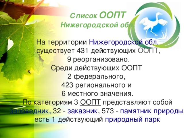 Список ООПТ Нижегородской обл. На территории  Нижегородской обл.   существует 431 действующих  ООПТ,  9 реорганизовано. Среди действующих ООПТ 2 федерального, 423 регионального и 6 местного значения. По категориям 3 ООПТ представляют собой   заповедник, 32 -  заказник , 573 -  памятник природы, есть 1 действующий  природный парк