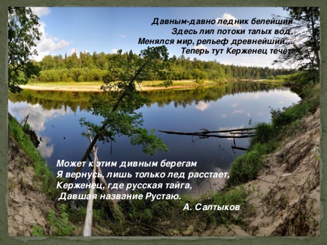 Давным-давно ледник белейший  Здесь лил потоки талых вод,  Менялся мир, рельеф древнейший…  Теперь тут Керженец течёт. Может к этим дивным берегам Я вернусь, лишь только лед расстает, Керженец, где русская тайга,  Давшая название Рустаю. А. Салтыков