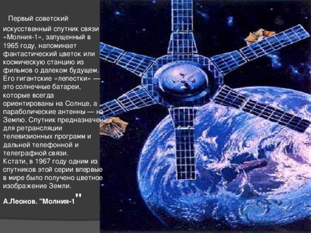   Первый советский искусственный спутник связи «Молния-1», запущенный в 1965 году, напоминает фантастический цветок или космическую станцию из фильмов о далеком будущем. Его гигантские «лепестки» — это солнечные батареи, которые всегда ориентированы на Солнце, а параболические антенны — на Землю. Спутник предназначен для ретрансляции телевизионных программ и дальней телефонной и телеграфной связи.   Кстати, в 1967 году одним из спутников этой серии впервые в мире было получено цветное изображение Земли.  А.Леонов. 