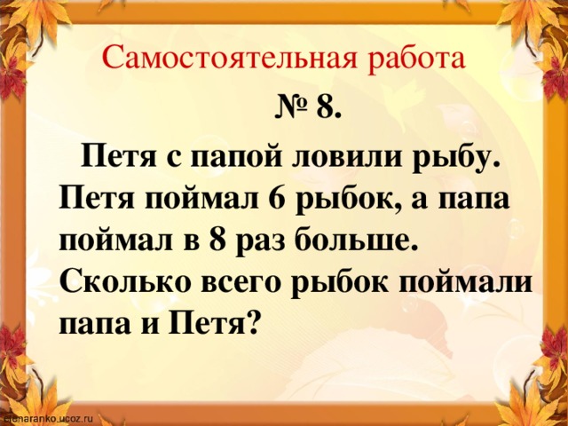 Самостоятельная работа № 8.  Петя с папой ловили рыбу. Петя поймал 6 рыбок, а папа поймал в 8 раз больше. Сколько всего рыбок поймали папа и Петя?