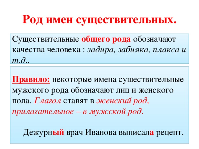 Род имен существительных. Существительные общего рода обозначают качества человека : задира, забияка, плакса и т.д.. Правило: некоторые имена существительные мужского рода обозначают лиц и женского пола. Глагол ставят в женский род, прилагательное – в мужской род.  Дежурн ый врач Иванова выписал а рецепт.