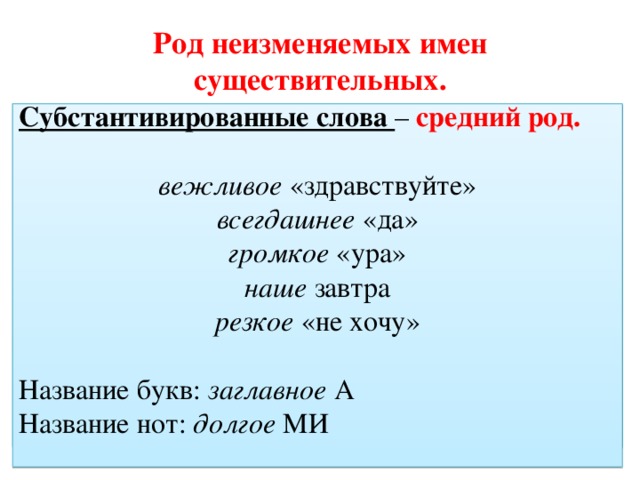 Род неизменяемых имен существительных. Правило: слова, обозначающие неодушевлённые   предметы – средний род. Субстантивированные слова – средний род. Алиби, алОэ, боА, боржОми, декольтЕ, джерсИ, желЕ, интервьЮ, какАо, кафЕ, кЕпи, коммюникЕ, конфеттИ, крЕдо, крем-брюлЕ, лассО, менЮ, монпасьЕ, мулинЕ, палАццо, папьЕ-машЕ, парИ, пенснЕ, платО, плиссЕ, попуррИ, ревЮ, рЕгби, сАмбо, таблО, трюмО, фойЕ, харчО, хОбби, эскимО  вежливое «здравствуйте» всегдашнее «да» громкое «ура» наше завтра резкое «не хочу» Название букв: заглавное А Название нот: долгое МИ