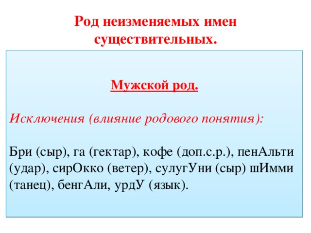 Род неизменяемых имен существительных. Мужской род. Мужской род. Слова, обозначающие лиц мужского пола (атташЕ, дЕнди, импресАрио,конферансьЕ, маЭстро, нЕдоросль, рантьЕ, рЕфери). Слова. Обозначающие животных, птиц (какадУ, кенгурУ, колИбри +ж.р, фламИнго, шимпанзЕ) Исключения (влияние родового понятия): Бри (сыр), га (гектар), кофе (доп.с.р.), пенАльти (удар), сирОкко (ветер), сулугУни (сыр) шИмми (танец), бенгАли, урдУ (язык).