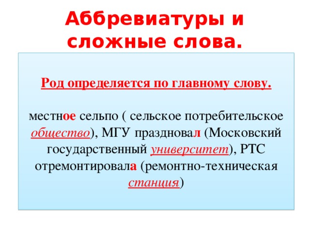 Аббревиатуры и сложные слова. Род определяется по главному слову. местн ое сельпо ( сельское потребительское общество ), МГУ празднова л (Московский государственный университет ), РТС отремонтировал а (ремонтно-техническая станция )