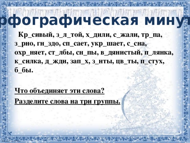 Орфографическая минутка     Кр_сивый, з_л_той, х_дили, с_жали, тр_па, з_рно, гн_здо, сп_сает, укр_шает, с_сна, охр_няет, ст_лбы, сн_пы, в_дянистый, п_лянка, к_силка, д_жди, зап_х, з_нты, цв_ты, п_стух, б_бы.  Что объединяет эти слова? Разделите слова на три группы.