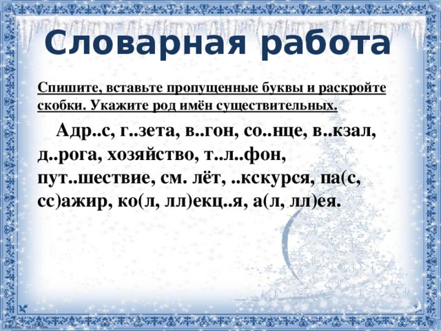 Словарная работа         Спишите, вставьте пропущенные буквы и раскройте скобки. Укажите род имён существительных.  Адр..с, г..зета, в..гон, со..нце, в..кзал, д..рога, хозяйство, т..л..фон, пут..шествие, см. лёт, ..кскурся, па(с, сс)ажир, ко(л, лл)екц..я, а(л, лл)ея.