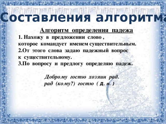 Составления алгоритма   Алгоритм  определения  падежа 1. Нахожу  в  предложении  слово , которое  командует  именем существительным. 2.От  этого  слова  задаю  падежный  вопрос  к  существительному. 3.По  вопросу  и  предлогу  определяю  падеж.                       Доброму  гостю  хозяин  рад.                     рад  (кому?)  гостю  ( Д. п. )