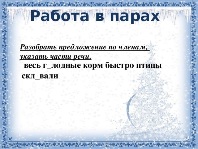 Работа в парах     весь г_лодные корм быстро птицы скл_вали  Разобрать предложение по членам, указать части речи.