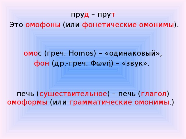 пру д – пру т  Это омофоны (или фонетические омонимы ).    омо с (греч. Homos) – «одинаковый», фон (др.-греч. Φωνή) – «звук». печь ( существительное ) – печь ( глагол ) омоформы (или грамматические омонимы .)  