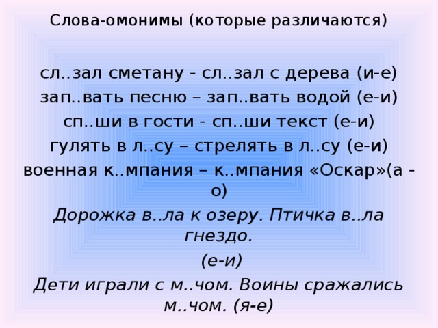 Слова-омонимы (которые различаются)  сл..зал сметану - сл..зал с дерева (и-е) зап..вать песню – зап..вать водой (е-и) сп..ши в гости - сп..ши текст (е-и) гулять в л..су – стрелять в л..су (е-и) военная к..мпания – к..мпания «Оскар»(а - о) Дорожка в..ла к озеру. Птичка в..ла гнездо.  (е-и) Дети играли с м..чом. Воины сражались м..чом. (я-е)