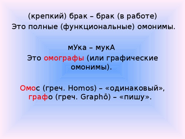 (крепкий) брак – брак (в работе)  Это полные (функциональные) омонимы.   мУка – мукА Это омографы (или графические омонимы). Омо с (греч. Homos) – «одинаковый», граф о (греч. Graphō) – «пишу».  