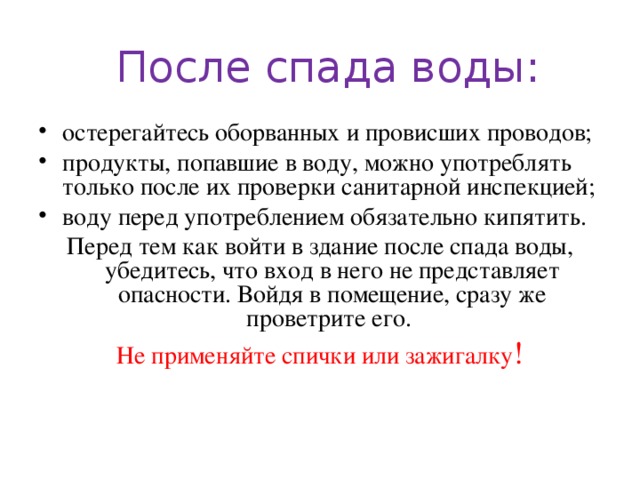 После спада воды: остерегайтесь оборванных и провисших проводов; продукты, попавшие в воду, можно употреблять только после их проверки санитарной инспекцией; воду перед употреблением обязательно кипятить. Перед тем как войти в здание после спада воды, убедитесь, что вход в него не представляет опасности. Войдя в помещение, сразу же проветрите его. Не применяйте спички или зажигалку !