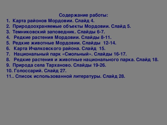 Содержание работы: Карта районов Мордовии. Слайд 4. Природоохраняемые объекты Мордовии. Слайд 5. Темниковский заповедник. Слайды 6-7.  Редкие растения Мордовии. Слайды 8-11. Редкие животные Мордовии. Слайды 12-14.  Карта Ичалковского района. Слайд 15.  Национальный парк «Смольный». Слайды 16-17.  Редкие растения и животные национального парка. Слайд 18. Природа села Тарханово. Слайды 19-26.  Голоссарий. Слайд 27. . Список использованной литературы. Слайд 28.