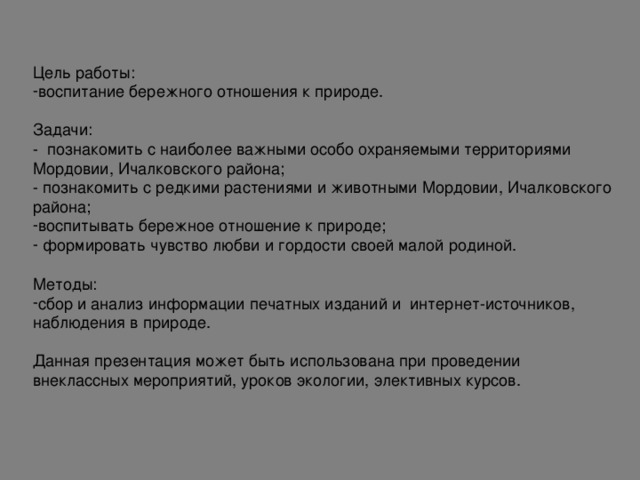 Цель работы: воспитание бережного отношения к природе. Задачи: - познакомить с наиболее важными особо охраняемыми территориями Мордовии, Ичалковского района; - познакомить с редкими растениями и животными Мордовии, Ичалковского района; воспитывать бережное отношение к природе;  формировать чувство любви и гордости своей малой родиной.  Методы: сбор и анализ информации печатных изданий и интернет-источников, наблюдения в природе. Данная презентация может быть использована при проведении внеклассных мероприятий, уроков экологии, элективных курсов.