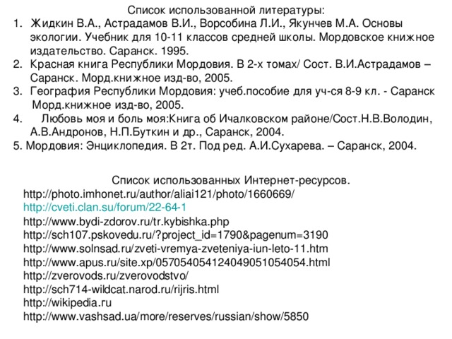 Список использованной литературы: Жидкин В.А., Астрадамов В.И., Ворсобина Л.И., Якунчев М.А. Основы экологии. Учебник для 10-11 классов средней школы. Мордовское книжное издательство. Саранск. 1995. Красная книга Республики Мордовия. В 2-х томах/ Сост. В.И.Астрадамов – Саранск. Морд.книжное изд-во, 2005. География Республики Мордовия: учеб.пособие для уч-ся 8-9 кл. - Саранск  Морд.книжное изд-во, 2005. 4. Любовь моя и боль моя:Книга об Ичалковском районе/Сост.Н.В.Володин, А.В.Андронов, Н.П.Буткин и др., Саранск, 2004. 5. Мордовия: Энциклопедия. В 2т. Под ред. А.И.Сухарева. – Саранск, 2004.  Список использованных Интернет-ресурсов. http://photo.imhonet.ru/author/aliai121/photo/1660669/ http :// cveti.clan.su / forum /22-64-1 http://www.bydi-zdorov.ru/tr.kybishka.php http://sch107.pskovedu.ru/?project_id=1790&pagenum=3190 http://www.solnsad.ru/zveti-vremya-zveteniya-iun-leto-11.htm http://www.apus.ru/site.xp/057054054124049051054054.html http://zverovods.ru/zverovodstvo/ http://sch714-wildcat.narod.ru/rijris.html http :// wikipedia .г u http://www.vashsad.ua/more/reserves/russian/show/5850