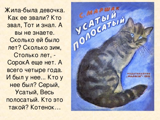 Жила-была девочка. Как ее звали? Кто звал, Тот и знал. А вы не знаете. Сколько ей было лет? Сколько зим, Столько лет, - СорокА еще нет. А всего четыре года.  И был у нее... Кто у нее был? Серый, Усатый, Весь полосатый. Кто это такой? Котенок…